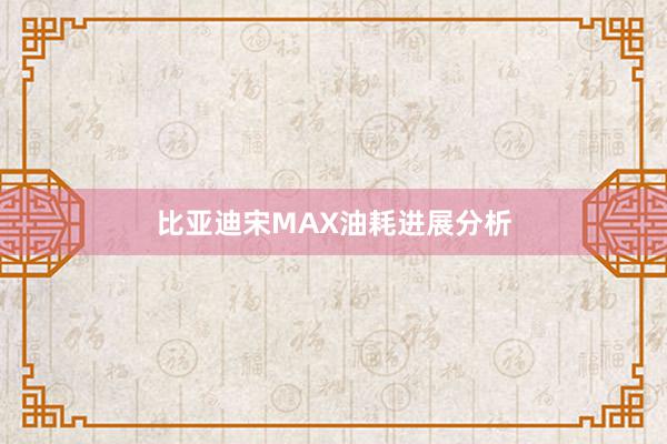 比亚迪宋MAX油耗进展分析